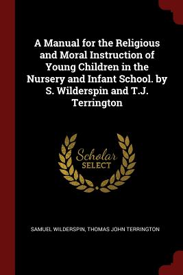 A Manual for the Religious and Moral Instruction of Young Children in the Nursery and Infant School. by S. Wilderspin and T.J. Terrington