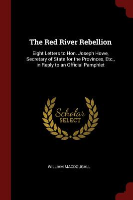 The Red River Rebellion: Eight Letters to Hon. Joseph Howe, Secretary of State for the Provinces, Etc., in Reply to an Official Pamphlet