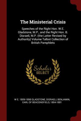 The Ministerial Crisis: Speeches of the Right Hon. W.E. Gladstone, M.P., and the Right Hon. B. Disraeli, M.P. (the Latter Revised by Authority