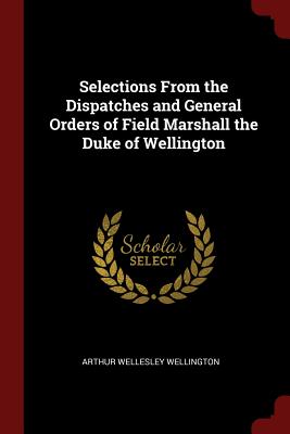 Selections from the Dispatches and General Orders of Field Marshall the Duke of Wellington