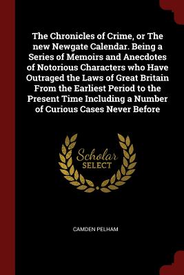 The Chronicles of Crime, or the New Newgate Calendar. Being a Series of Memoirs and Anecdotes of Notorious Characters Who Have Outraged the Laws of Gr