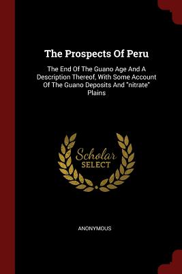 The Prospects of Peru: The End of the Guano Age and a Description Thereof, with Some Account of the Guano Deposits and Nitrate Plains