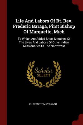 Life And Labors Of Rt. Rev. Frederic Baraga, First Bishop Of Marquette, Mich: To Which Are Added Short Sketches Of The Lives And Labors Of Other India