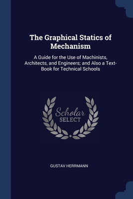 The Graphical Statics of Mechanism: A Guide for the Use of Machinists, Architects, and Engineers; and Also a Text-Book for Technical Schools