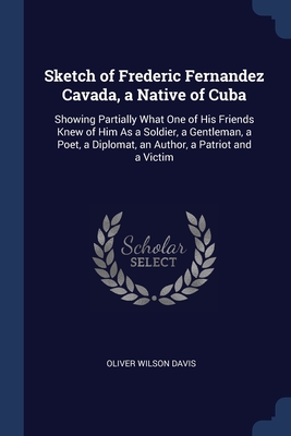 Sketch of Frederic Fernandez Cavada, a Native of Cuba: Showing Partially What One of His Friends Knew of Him As a Soldier, a Gentleman, a Poet, a Dipl