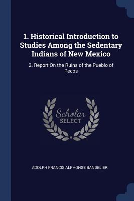 1. Historical Introduction to Studies Among the Sedentary Indians of New Mexico: 2. Report On the Ruins of the Pueblo of Pecos
