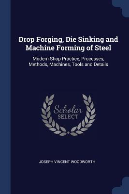 Drop Forging, Die Sinking and Machine Forming of Steel: Modern Shop Practice, Processes, Methods, Machines, Tools and Details