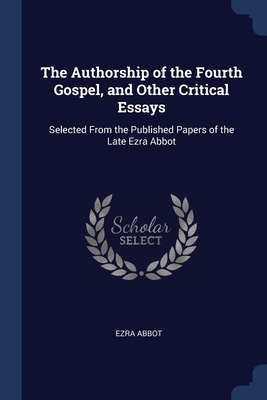 The Authorship of the Fourth Gospel, and Other Critical Essays: Selected From the Published Papers of the Late Ezra Abbot