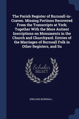 The Parish Register of Burnsall-in-Craven. Missing Portions Recovered From the Transcripts at York; Together With the More Antient Inscriptions on Mon