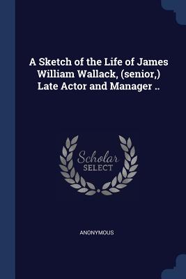 A Sketch of the Life of James William Wallack, (senior, ) Late Actor and Manager ..