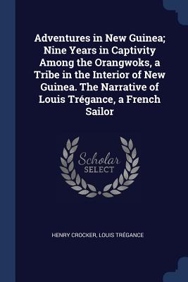 Adventures in New Guinea; Nine Years in Captivity Among the Orangwoks, a Tribe in the Interior of New Guinea. The Narrative of Louis Trégance, a Frenc