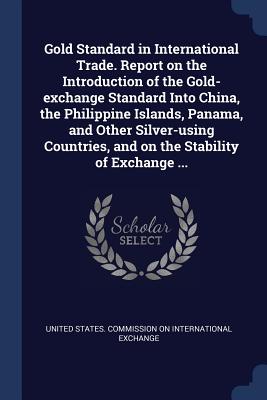 Gold Standard in International Trade. Report on the Introduction of the Gold-exchange Standard Into China, the Philippine Islands, Panama, and Other S