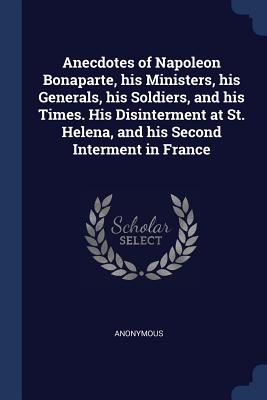 Anecdotes of Napoleon Bonaparte, his Ministers, his Generals, his Soldiers, and his Times. His Disinterment at St. Helena, and his Second Interment in