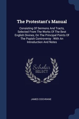 The Protestant's Manual: Consisting Of Sermons And Tracts, Selected From The Works Of The Best English Divines, On The Principal Points Of The