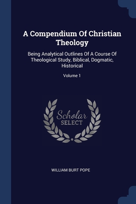 A Compendium Of Christian Theology: Being Analytical Outlines Of A Course Of Theological Study, Biblical, Dogmatic, Historical; Volume 1