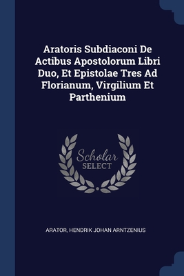 Aratoris Subdiaconi De Actibus Apostolorum Libri Duo, Et Epistolae Tres Ad Florianum, Virgilium Et Parthenium