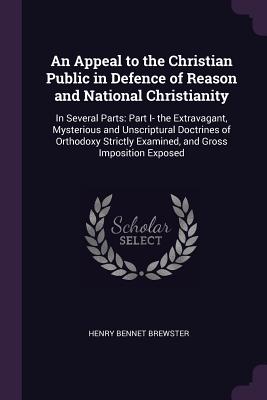 An Appeal to the Christian Public in Defence of Reason and National Christianity: In Several Parts: Part I- the Extravagant, Mysterious and Unscriptur