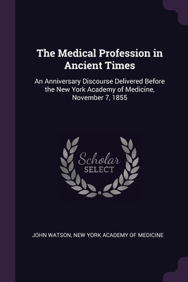 The Medical Profession in Ancient Times: An Anniversary Discourse Delivered Before the New York Academy of Medicine, November 7, 1855