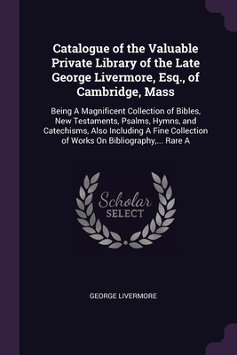 Catalogue of the Valuable Private Library of the Late George Livermore, Esq., of Cambridge, Mass: Being A Magnificent Collection of Bibles, New Testam