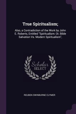True Spiritualism;: Also, a Contradiction of the Work by John E. Roberts, Entitled "Spiritualism: Or, Bible Salvation Vs. Modern Spiritualism",