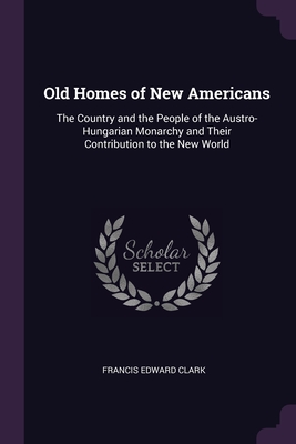 Old Homes of New Americans: The Country and the People of the Austro-Hungarian Monarchy and Their Contribution to the New World