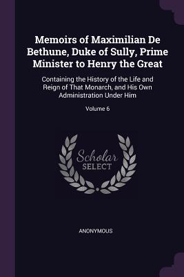 Memoirs of Maximilian De Bethune, Duke of Sully, Prime Minister to Henry the Great: Containing the History of the Life and Reign of That Monarch, and