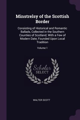 Minstrelsy of the Scottish Border: Consisting of Historical and Romantic Ballads, Collected in the Southern Counties of Scotland; With a Few of Modern