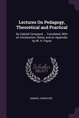 Lectures On Pedagogy, Theoretical and Practical: By Gabriel Compayré ... Translated, With an Introduction, Notes, and an Appendix, by W. H. Payne