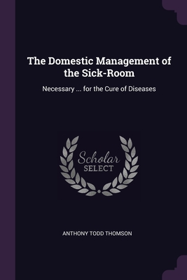The Domestic Management of the Sick-Room: Necessary ... for the Cure of Diseases