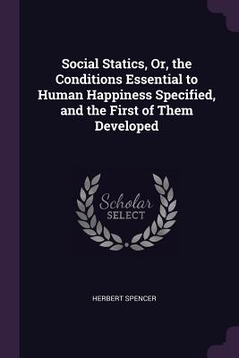 Social Statics, Or, the Conditions Essential to Human Happiness Specified, and the First of Them Developed