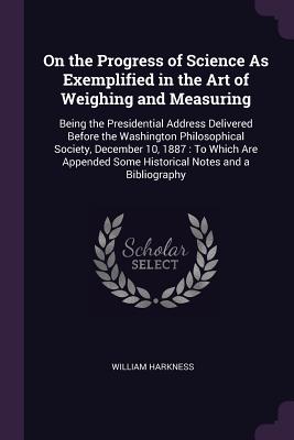 On the Progress of Science As Exemplified in the Art of Weighing and Measuring: Being the Presidential Address Delivered Before the Washington Philoso