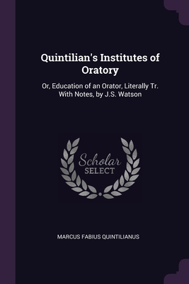 Quintilian's Institutes of Oratory: Or, Education of an Orator, Literally Tr. With Notes, by J.S. Watson