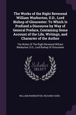 The Works of the Right Reverend William Warburton, D.D., Lord Bishop of Gloucester: To Which Is Prefixed a Discourse by Way of General Preface, Contai