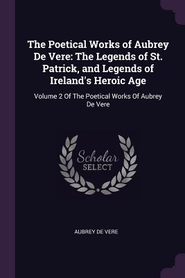 The Poetical Works of Aubrey De Vere: The Legends of St. Patrick, and Legends of Ireland's Heroic Age: Volume 2 Of The Poetical Works Of Aubrey De Ver