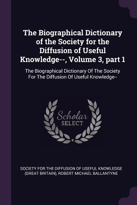 The Biographical Dictionary of the Society for the Diffusion of Useful Knowledge--, Volume 3, part 1: The Biographical Dictionary Of The Society For T