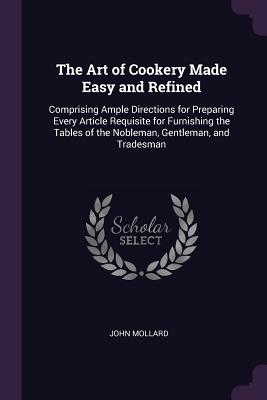 The Art of Cookery Made Easy and Refined: Comprising Ample Directions for Preparing Every Article Requisite for Furnishing the Tables of the Nobleman,