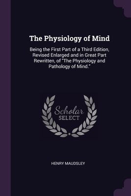 The Physiology of Mind: Being the First Part of a Third Edition, Revised Enlarged and in Great Part Rewritten, of "The Physiology and Pathology of Min