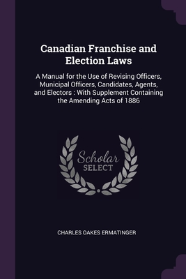 Canadian Franchise and Election Laws: A Manual for the Use of Revising Officers, Municipal Officers, Candidates, Agents, and Electors: With Supplement