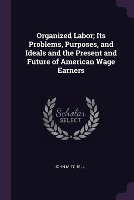Organized Labor; Its Problems, Purposes, and Ideals and the Present and Future of American Wage Earners