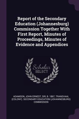 Report of the Secondary Education (Johannesburg) Commission Together With First Report, Minutes of Proceedings, Minutes of Evidence and Appendices
