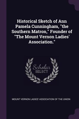 Historical Sketch of Ann Pamela Cunningham, the Southern Matron, Founder of the Mount Vernon Ladies' Association.
