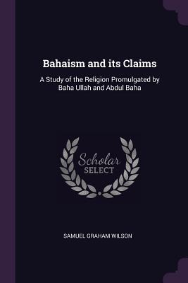 Bahaism and Its Claims: A Study of the Religion Promulgated by Baha Ullah and Abdul Baha