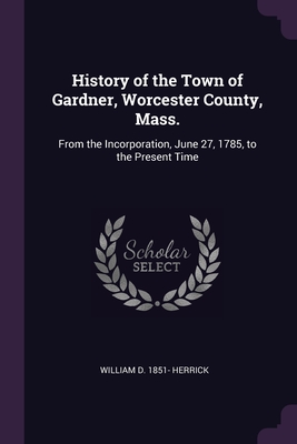 History of the Town of Gardner, Worcester County, Mass.: From the Incorporation, June 27, 1785, to the Present Time