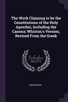 The Work Claiming to be the Constitutions of the Holy Apostles, Including the Canons; Whiston's Version, Revised From the Greek