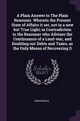 A Plain Answer to The Plain Reasoner. Wherein the Present State of Affairs it set, not in a new but True Light; in Contradiction to the Reasoner who A
