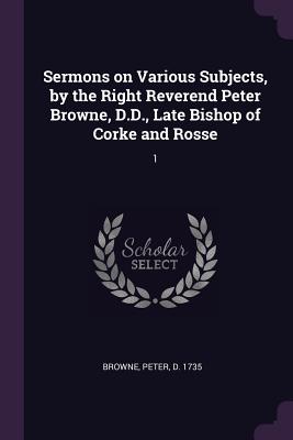Sermons on Various Subjects, by the Right Reverend Peter Browne, D.D., Late Bishop of Corke and Rosse: 1