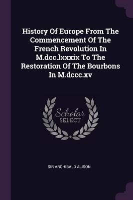 History Of Europe From The Commencement Of The French Revolution In M.dcc.lxxxix To The Restoration Of The Bourbons In M.dccc.xv