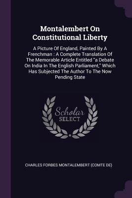 Montalembert On Constitutional Liberty: A Picture Of England, Painted By A Frenchman: A Complete Translation Of The Memorable Article Entitled a Debat