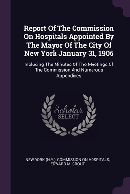 Report Of The Commission On Hospitals Appointed By The Mayor Of The City Of New York January 31, 1906: Including The Minutes Of The Meetings Of The Co