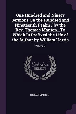 One Hundred and Ninety Sermons On the Hundred and Nineteenth Psalm / by the Rev. Thomas Manton...To Which Is Prefixed the Life of the Author by Willia